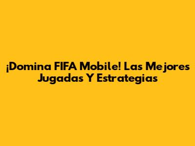 ¡Domina FIFA Mobile! Las Mejores Jugadas Y Estrategias