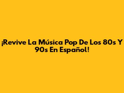 ¡Revive La Música Pop De Los 80s Y 90s En Español!