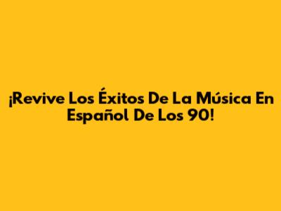 ¡Revive Los Éxitos De La Música En Español De Los 90!