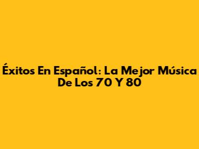 Éxitos En Español: La Mejor Música De Los 70 Y 80