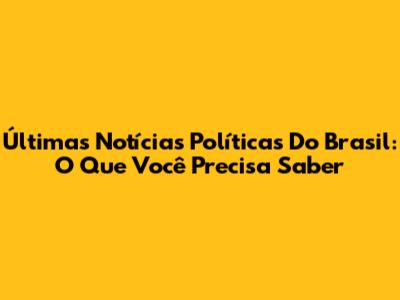 Últimas Notícias Políticas Do Brasil: O Que Você Precisa Saber