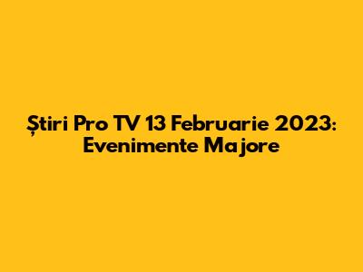 Știri Pro TV 13 Februarie 2023: Evenimente Majore