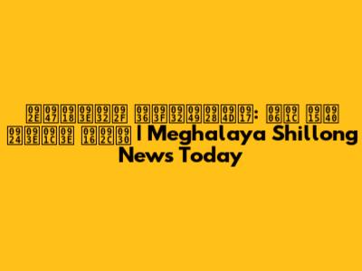 मेघालय शिलॉन्ग: आज की ताजा खबर | Meghalaya Shillong News Today