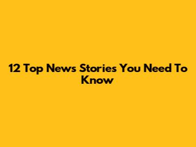 12 Top News Stories You Need To Know