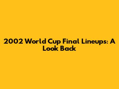 2002 World Cup Final Lineups: A Look Back