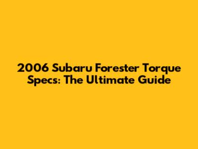 2006 Subaru Forester Torque Specs: The Ultimate Guide