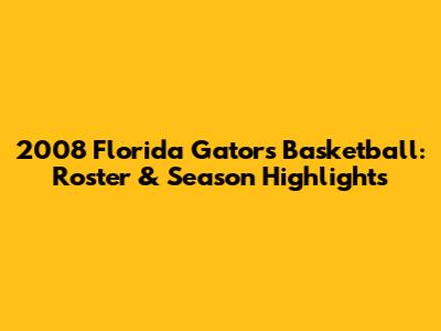2008 Florida Gators Basketball: Roster & Season Highlights