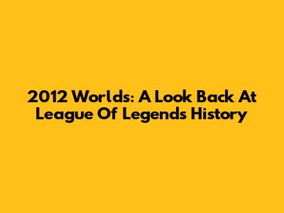 2012 Worlds: A Look Back At League Of Legends History