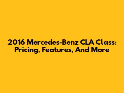 2016 Mercedes-Benz CLA Class: Pricing, Features, And More