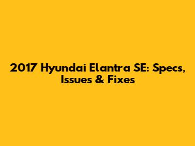 2017 Hyundai Elantra SE: Specs, Issues & Fixes