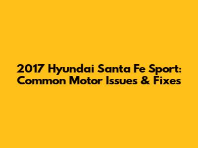 2017 Hyundai Santa Fe Sport: Common Motor Issues & Fixes
