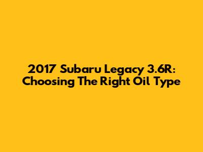 2017 Subaru Legacy 3.6R: Choosing The Right Oil Type