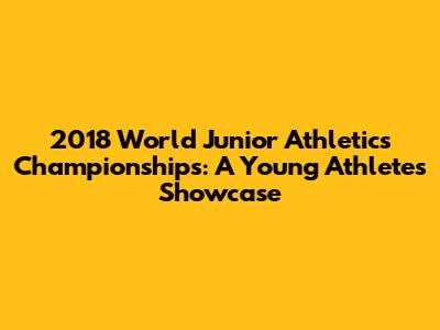 2018 World Junior Athletics Championships: A Young Athletes' Showcase