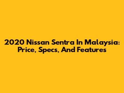 2020 Nissan Sentra In Malaysia: Price, Specs, And Features