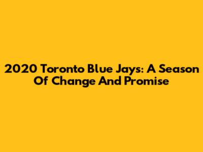 2020 Toronto Blue Jays: A Season Of Change And Promise