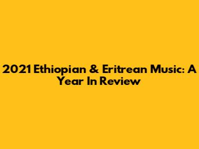 2021 Ethiopian & Eritrean Music: A Year In Review