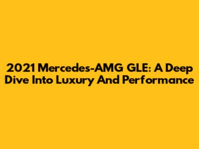 2021 Mercedes-AMG GLE: A Deep Dive Into Luxury And Performance