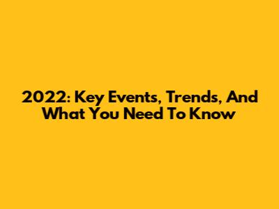 2022: Key Events, Trends, And What You Need To Know