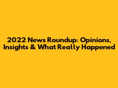 2022 News Roundup: Opinions, Insights & What Really Happened