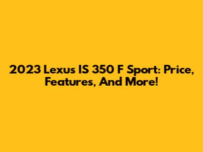 2023 Lexus IS 350 F Sport: Price, Features, And More!
