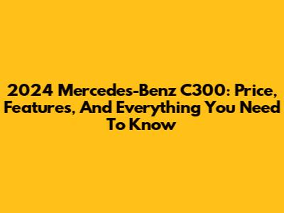 2024 Mercedes-Benz C300: Price, Features, And Everything You Need To Know