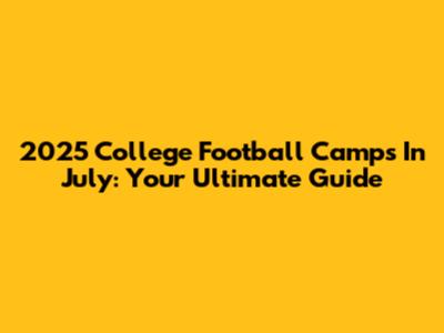2025 College Football Camps In July: Your Ultimate Guide