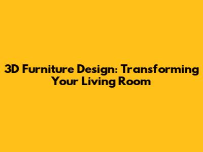 3D Furniture Design: Transforming Your Living Room