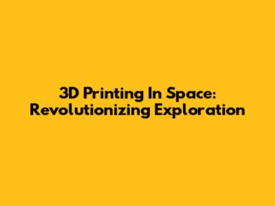 3D Printing In Space: Revolutionizing Exploration