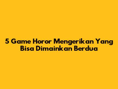 5 Game Horor Mengerikan Yang Bisa Dimainkan Berdua