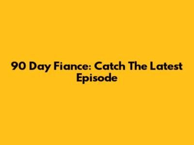 90 Day Fiance: Catch The Latest Episode