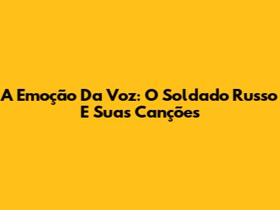 A Emoção Da Voz: O Soldado Russo E Suas Canções