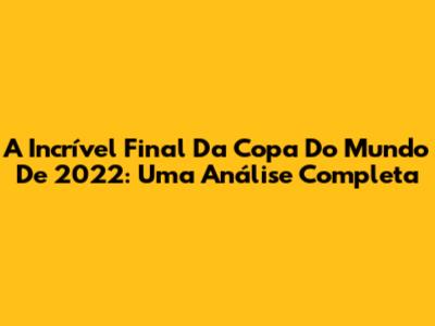 A Incrível Final Da Copa Do Mundo De 2022: Uma Análise Completa
