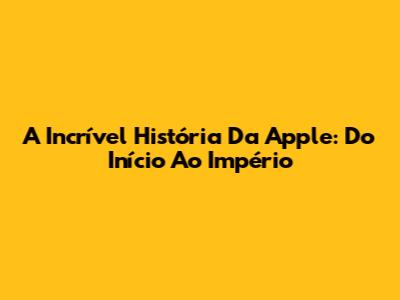 A Incrível História Da Apple: Do Início Ao Império