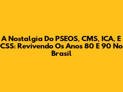 A Nostalgia Do PSEOS, CMS, ICA, E CSS: Revivendo Os Anos 80 E 90 No Brasil