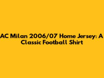 AC Milan 2006/07 Home Jersey: A Classic Football Shirt