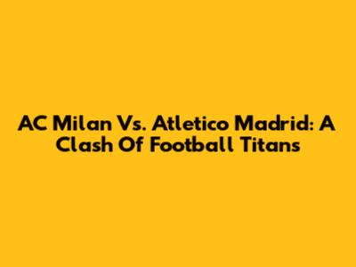 AC Milan Vs. Atletico Madrid: A Clash Of Football Titans