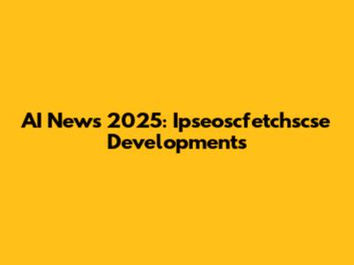 AI News 2025: Ipseoscfetchscse Developments