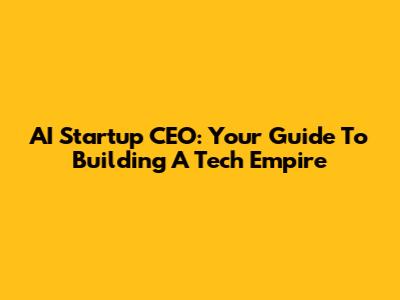 AI Startup CEO: Your Guide To Building A Tech Empire