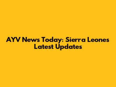 AYV News Today: Sierra Leone's Latest Updates