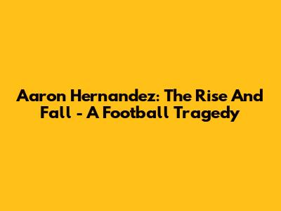 Aaron Hernandez: The Rise And Fall - A Football Tragedy
