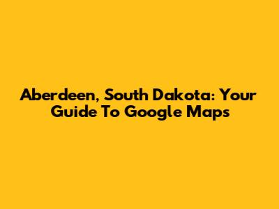 Aberdeen, South Dakota: Your Guide To Google Maps