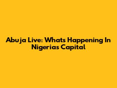 Abuja Live: What's Happening In Nigeria's Capital