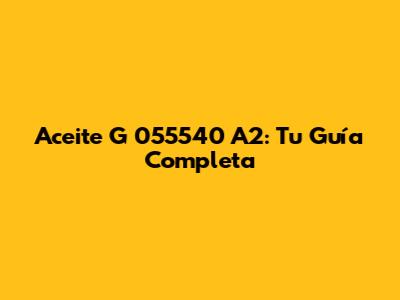 Aceite G 055540 A2: Tu Guía Completa