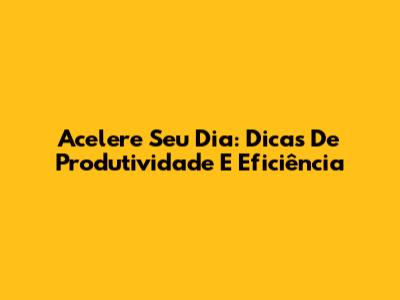 Acelere Seu Dia: Dicas De Produtividade E Eficiência