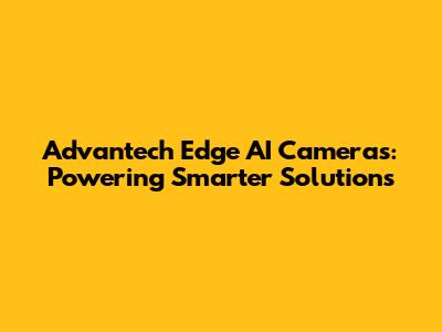 Advantech Edge AI Cameras: Powering Smarter Solutions