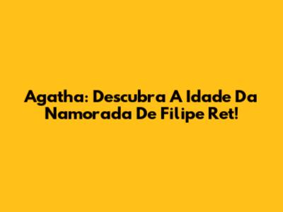 Agatha: Descubra A Idade Da Namorada De Filipe Ret!
