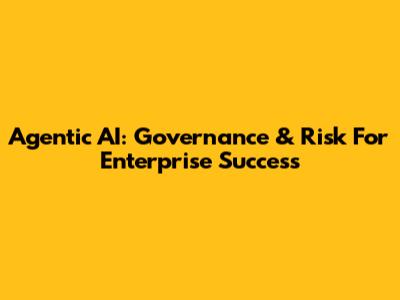 Agentic AI: Governance & Risk For Enterprise Success