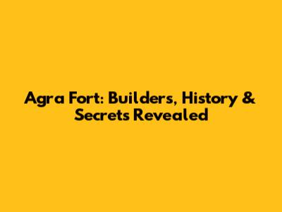 Agra Fort: Builders, History & Secrets Revealed
