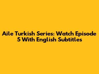 Aile Turkish Series: Watch Episode 5 With English Subtitles