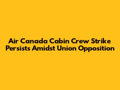 Air Canada Cabin Crew Strike Persists Amidst Union Opposition